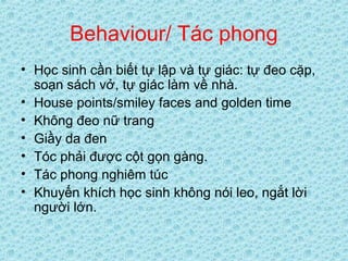 Behaviour/ Tác phong
• Học sinh cần biết tự lập và tự giác: tự đeo cặp,
soạn sách vở, tự giác làm về nhà.
• House points/smiley faces and golden time
• Không đeo nữ trang
• Giầy da đen
• Tóc phải được cột gọn gàng.
• Tác phong nghiêm túc
• Khuyến khích học sinh không nói leo, ngắt lời
người lớn.
 
