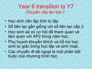 Year 6 transition to Y7
Chuyển cấp lên lớp 7
• Học sinh cần tập tính tự lập
• Sổ liên lạc gần giống với sổ liên lạc cấp 2.
• Học sinh sẽ có cơ hội để tham quan và
làm quen với AP2 trong năm học.
• Phụ huynh khuyến khích và hỗ trợ học
sinh tự giác trong học tập và sinh hoạt.
• Các chuyến đi dã ngoại là một phần bắt
buộc của chương trình học.
 