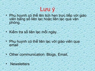 Lưu ý
• Phụ huynh có thể lên lịch hẹn trực tiếp với giáo
viên bằng sổ liên lạc hoặc liên lạc qua văn
phòng.
• Kiểm tra sổ liên lạc mỗi ngày.
• Phụ huynh có thể liên lạc với giáo viên qua
email
• Other communication: Blogs, Email,
• Newsletters
 