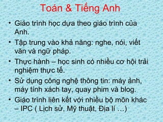 Toán & Tiếng Anh
• Giáo trình học dựa theo giáo trình của
Anh.
• Tập trung vào khả năng: nghe, nói, viết
văn và ngữ pháp.
• Thực hành – học sinh có nhiều cơ hội trải
nghiệm thực tế.
• Sử dụng công nghệ thông tin: máy ảnh,
máy tính xách tay, quay phim và blog.
• Giáo trình liên kết với nhiều bộ môn khác
– IPC ( Lịch sử, Mỹ thuật, Địa lí …)
 