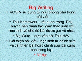 Big Writing
• VCOP- sử dụng từ ngữ phong phú trong
bài viết
• Talk homework – rất quan trọng. Phụ
huynh nên dành thời gian thảo luận với
học sinh về chủ đề bài được gửi về nhà..
• Big Write – dựa vào bài Talk H/W
• Cải thiện bài viết – học sinh tự chỉnh sửa
và cải thiện bài hoặc chỉnh sửa bài cùng
bạn trong lớp.
• Ví dụ:
 