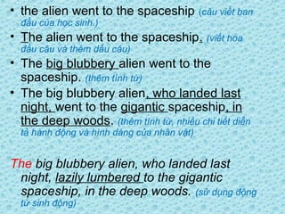 • the alien went to the spaceship (câu viết ban
đầu của học sinh.)
• The alien went to the spaceship. (viết hoa
đầu câu và thêm dấu câu)
• The big blubbery alien went to the
spaceship. (thêm tính từ)
• The big blubbery alien, who landed last
night, went to the gigantic spaceship, in
the deep woods. (thêm tính từ, nhiều chi tiết diễn
tả hành động và hình dáng của nhân vật)
The big blubbery alien, who landed last
night, lazily lumbered to the gigantic
spaceship, in the deep woods. (sử dụng động
từ sinh động)
 