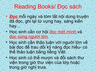 Reading Books/ Đọc sách
• Đọc mỗi ngày và tóm tắt nội dung truyện
đã đọc, ghi lại từ vựng hay, sáng kiến
hay…
• Học sinh cần cơ hội đọc một mình và
đọc cùng người lớn.
• Học sinh cần thảo luận với người lớn về
bài đọc để trau dồi kỹ năng đọc hiểu- có
thể thảo luận bằng tiếng Việt.
• Học sinh có thể mượn và đổi sách thư
viện trong giờ thư viện của lớp hoặc
trong giờ nghỉ trưa.
 