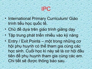 IPC
• International Primary Curriculum/ Giáo
trình tiểu học quốc tế.
• Chủ đề dựa trên giáo trình giảng dạy
• Tập trung phát triển nhiều vào kỹ năng
• Entry / Exit Points – một trong những cơ
hội phụ huynh có thể tham gia cùng các
học sinh. Cuối học kì này sẽ là cơ hội đầu
tiên để phụ huynh tham gia cùng các em.
Chi tiết sẽ được thông báo sau.
 