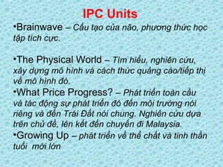 IPC Units
•Brainwave – Cấu tạo của não, phương thức học
tập tích cực.
•The Physical World – Tìm hiểu, nghiên cứu,
xây dựng mô hình và cách thức quảng cáo/tiếp thị
về mô hình đó.
•What Price Progress? – Phát triển toàn cầu
và tác động sự phát triển đó đến môi trường nói
riêng và đến Trái Đất nói chung. Nghiên cứu dựa
trên chủ đề, lên kết đến chuyến đi Malaysia.
•Growing Up – phát triển về thể chất và tinh thần
tuổi mới lớn
 