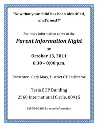 “Now that your child has been identified,<br />what’s next?”<br />For more information come to the<br />Parent Information Night<br />on<br />October 13, 2011<br />6:30 – 8:00 p.m.<br />Presenter:  Gary Marx, District GT Facilitator<br />Tesla EOP Building<br />2560 International Circle, 80915<br />Call 520-2464 for more information<br />