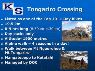 Tongariro Crossing 
 Listed as one of the Top 10- 1 Day hikes 
 19.5 km 
 8-9 hrs long (8.30am-4.30pm) 
 Day packs only 
 Altitude- 1900 metres 
 Alpine walk – 4 seasons in a day! 
 Walk between Mt Ngauruhoe & 
Mt Tongariro 
 Mangatepopo to Ketetahi 
 Managed by DOC 
 