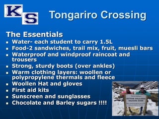 Tongariro Crossing 
The Essentials 
 Water- each student to carry 1.5L 
 Food-2 sandwiches, trail mix, fruit, muesli bars 
 Waterproof and windproof raincoat and 
trousers 
 Strong, sturdy boots (over ankles) 
 Warm clothing layers: woollen or 
polypropylene thermals and fleece 
 Woollen Hat and gloves 
 First aid kits 
 Sunscreen and sunglasses 
 Chocolate and Barley sugars !!!! 
 