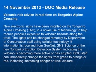 14 November 2013 - DOC Media Release 
Volcanic risk advice in real-time on Tongariro Alpine 
Crossing 
New electronic signs have been installed on the Tongariro 
Alpine Crossing (TAC), in a novel use of technology to help 
reduce people’s exposure to volcanic hazards along the 
track. The lights can be changed remotely by Department 
of Conservation staff using cellular technology. If 
information is received from GeoNet, GNS Science or the 
new Tongariro Eruption Detection System indicating the 
volcano is becoming more active or has erupted, DOC staff 
can immediately change the lights from green to orange or 
red, indicating increasing danger or track closure. 
 