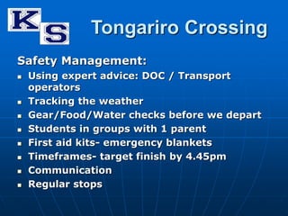 Tongariro Crossing 
Safety Management: 
 Using expert advice: DOC / Transport 
operators 
 Tracking the weather 
 Gear/Food/Water checks before we depart 
 Students in groups with 1 parent 
 First aid kits- emergency blankets 
 Timeframes- target finish by 4.45pm 
 Communication 
 Regular stops 
 
