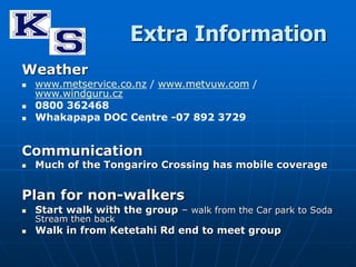 Extra Information 
Weather 
 www.metservice.co.nz / www.metvuw.com / 
www.windguru.cz 
 0800 362468 
 Whakapapa DOC Centre -07 892 3729 
Communication 
 Much of the Tongariro Crossing has mobile coverage 
Plan for non-walkers 
 Start walk with the group – walk from the Car park to Soda 
Stream then back 
 Walk in from Ketetahi Rd end to meet group 
 