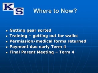 Where to Now? 
 Getting gear sorted 
 Training – getting out for walks 
 Permission/medical forms returned 
 Payment due early Term 4 
 Final Parent Meeting – Term 4 
 
