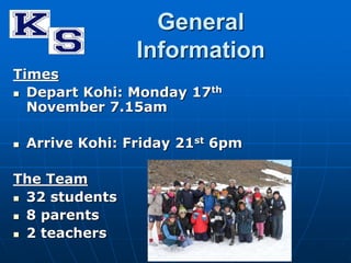 General 
Information 
Times 
 Depart Kohi: Monday 17th 
November 7.15am 
 Arrive Kohi: Friday 21st 6pm 
The Team 
 32 students 
 8 parents 
 2 teachers 
 