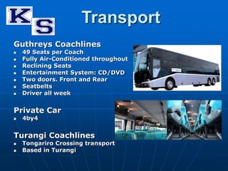 Transport 
Guthreys Coachlines 
 49 Seats per Coach 
 Fully Air-Conditioned throughout 
 Reclining Seats 
 Entertainment System: CD/DVD 
 Two doors. Front and Rear 
 Seatbelts 
 Driver all week 
Private Car 
 4by4 
Turangi Coachlines 
 Tongariro Crossing transport 
 Based in Turangi 
 