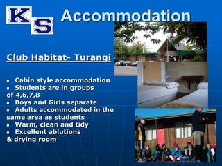 Accommodation 
Club Habitat- Turangi 
 Cabin style accommodation 
 Students are in groups 
of 4,6,7,8 
 Boys and Girls separate 
 Adults accommodated in the 
same area as students 
 Warm, clean and tidy 
 Excellent ablutions 
& drying room 
 