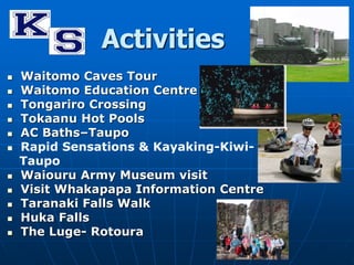 Activities 
 Waitomo Caves Tour 
 Waitomo Education Centre 
 Tongariro Crossing 
 Tokaanu Hot Pools 
 AC Baths–Taupo 
 Rapid Sensations & Kayaking-Kiwi- 
Taupo 
 Waiouru Army Museum visit 
 Visit Whakapapa Information Centre 
 Taranaki Falls Walk 
 Huka Falls 
 The Luge- Rotoura 
 