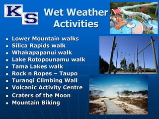 Wet Weather 
Activities 
 Lower Mountain walks 
 Silica Rapids walk 
 Whakapapanui walk 
 Lake Rotopounamu walk 
 Tama Lakes walk 
 Rock n Ropes – Taupo 
 Turangi Climbing Wall 
 Volcanic Activity Centre 
 Craters of the Moon 
 Mountain Biking 
 