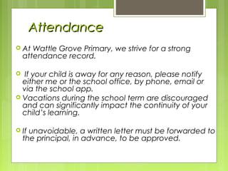 AttendanceAttendance
 At Wattle Grove Primary, we strive for a strong
attendance record.
 If your child is away for any reason, please notify
either me or the school office, by phone, email or
via the school app.
 Vacations during the school term are discouraged
and can significantly impact the continuity of your
child’s learning.
 If unavoidable, a written letter must be forwarded to
the principal, in advance, to be approved.
 