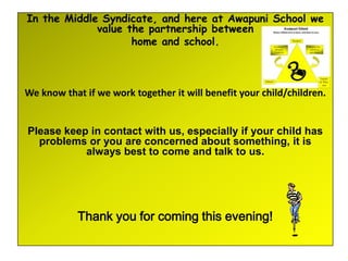 In the Middle Syndicate, and here at Awapuni School we
             value the partnership between
                    home and school.



We know that if we work together it will benefit your child/children.


Please keep in contact with us, especially if your child has
  problems or you are concerned about something, it is
           always best to come and talk to us.




            Thank you for coming this evening!
 