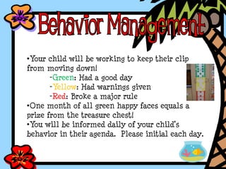 •Your child will be working to keep their clip
from moving down!
-Green: Had a good day
-Yellow: Had warnings given
-Red: Broke a major rule
•One month of all green happy faces equals a
prize from the treasure chest!
•You will be informed daily of your child’s
behavior in their agenda. Please initial each day.
 
