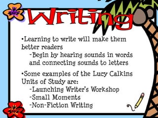 •Learning to write will make them
better readers
-Begin by hearing sounds in words
and connecting sounds to letters
•Some examples of the Lucy Calkins
Units of Study are:
-Launching Writer’s Workshop
-Small Moments
-Non-Fiction Writing
 