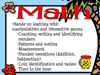 •Hands-on learning with
manipulatives and interactive games
-Counting, writing and identifying
numbers
-Patterns and sorting
-Measurement
-Number operations (Addition,
Subtraction)
-Coin identification and values
-Time to the hour
 
