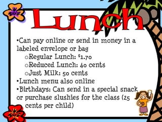 •Can pay online or send in money in a
labeled envelope or bag
oRegular Lunch: $1.70
oReduced Lunch: 40 cents
oJust Milk: 50 cents
•Lunch menu also online
•Birthdays: Can send in a special snack
or purchase slushies for the class (25
cents per child)
 