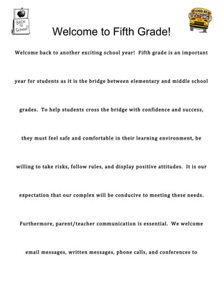 Welcome to Fifth Grade!
Welcome back to another exciting school year! Fifth grade is an important




year for students as it is the bridge between elementary and middle school




 grades. To help students cross the bridge with confidence and success,




  they must feel safe and comfortable in their learning environment, be




willing to take risks, follow rules, and display positive attitudes. It is our




 expectation that our complex will be conducive to meeting these needs.




 Furthermore, parent/teacher communication is essential. We welcome




    email messages, written messages, phone calls, and conferences to
 