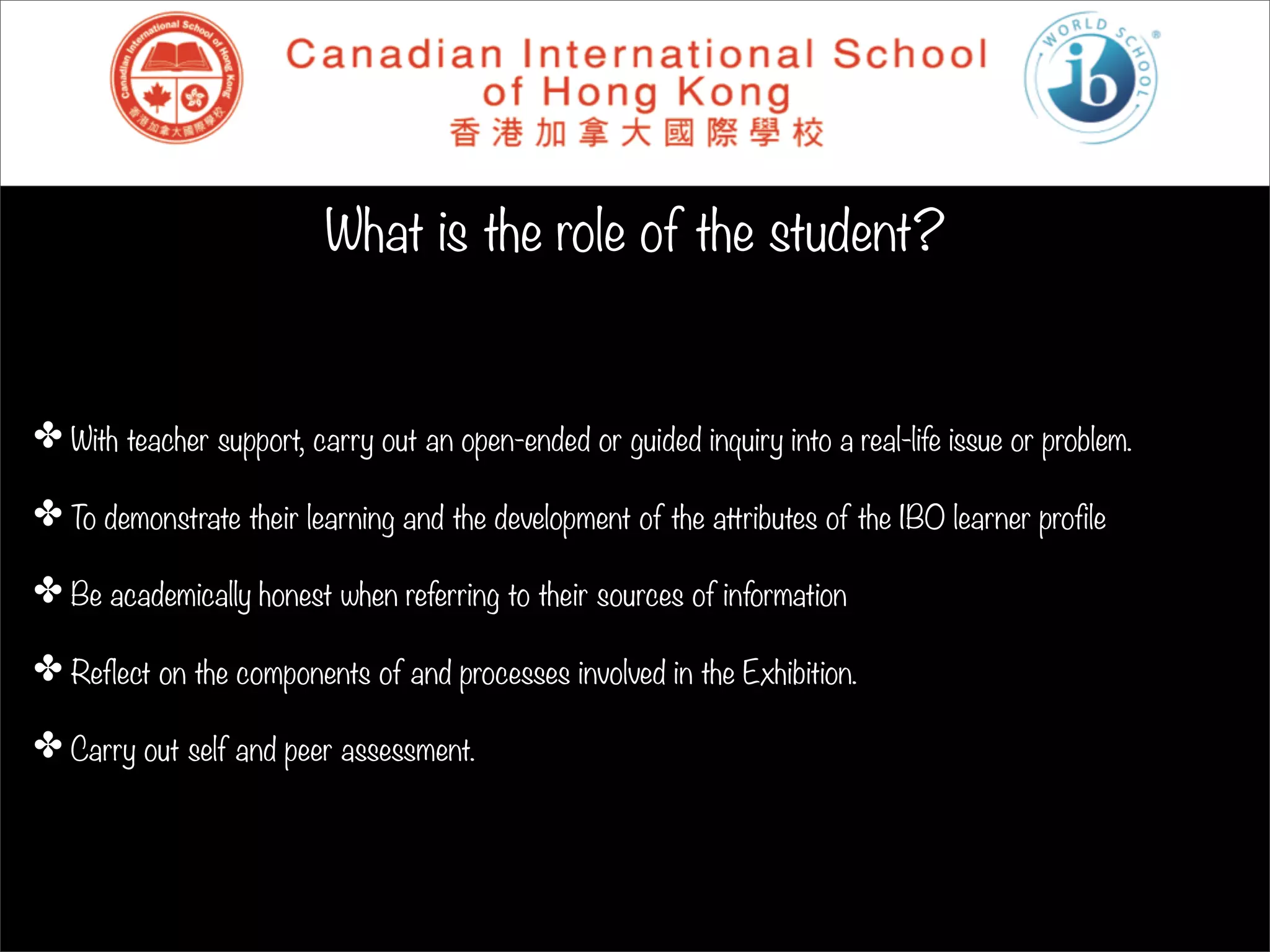 What is the role of the student?


✤ With teacher support, carry out an open-ended or guided inquiry into a real-life issue or problem.

✤ To demonstrate their learning and the development of the attributes of the IBO learner profile

✤ Be academically honest when referring to their sources of information

✤ Reflect on the components of and processes involved in the Exhibition.

✤ Carry out self and peer assessment.
 