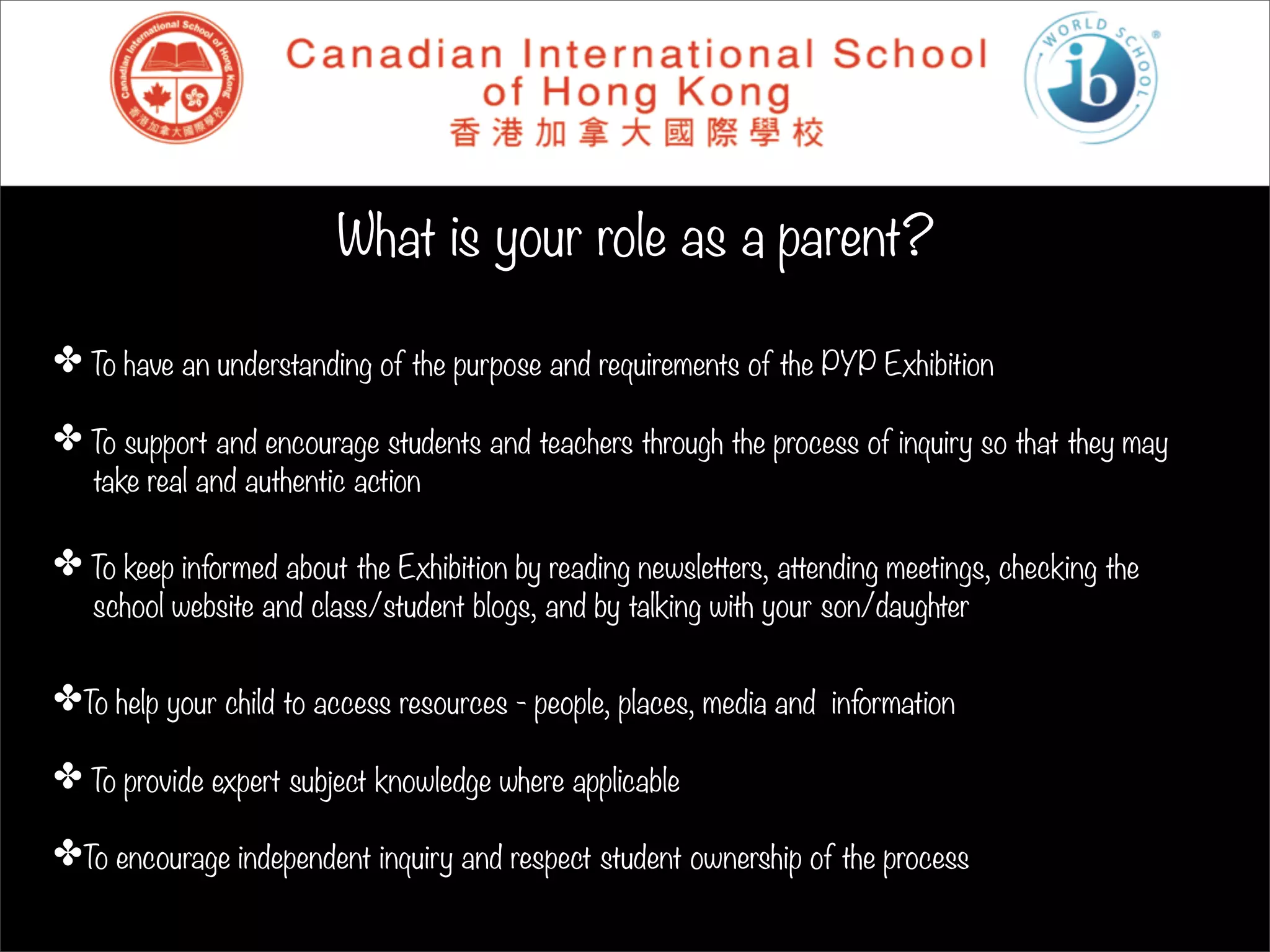 What is your role as a parent?

✤ To have an understanding of the purpose and requirements of the PYP Exhibition

✤ To support and encourage students and teachers through the process of inquiry so that they may
   take real and authentic action

✤ To keep informed about the Exhibition by reading newsletters, attending meetings, checking the
   school website and class/student blogs, and by talking with your son/daughter


✤To help your child to access resources - people, places, media and information

✤ To provide expert subject knowledge where applicable

✤To encourage independent inquiry and respect student ownership of the process
 