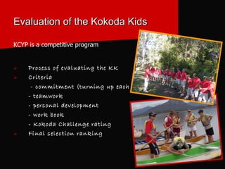 Evaluation of the Kokoda Kids KCYP is a competitive program Process of evaluating the KK Criteria - commitment (turning up each week) - teamwork  - personal development - work book - Kokoda Challenge rating Final selection ranking 