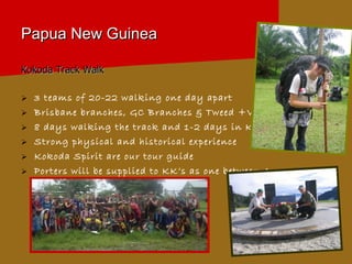 Papua New Guinea Kokoda Track Walk 3 teams of 20-22 walking one day apart Brisbane branches, GC Branches & Tweed +Vic 8 days walking the track and 1-2 days in Kokoda Strong physical and historical experience Kokoda Spirit are our tour guide Porters will be supplied to KK’s as one between 4 