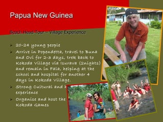 Papua New Guinea Beach Head Tour – Village Experience  20-24 young people  Arrive in Popendetta, travel to Buna and Ovi for 2-3 days, trek back to Kokoda Village via Isurava (2nights) and remain in Fala, helping at the school and hospital for another 4 days in Kokoda Village. Strong Cultural and historical experience Organise and host the annual Kokoda Games 