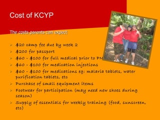 Cost of KCYP The costs parents can expect $20 camp fee due by week 2 $200 for passport  $60 - $100 for full medical prior to PNG $60 - $100 for medication injections $60 - $100 for medications eg: malaria tablets, water purification tablets, etc Purchase of small equipment items Footwear for participation (may need new shoes during season) Supply of essentials for weekly training (food, sunscreen, etc) 