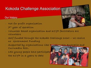 Kokoda Challenge Association Our history Not for profit organisation 7 th  year of operation Volunteer based organisation and KCYP facilitators are volunteers  Self funded through the Kokoda Challenge event – we receive no  Government Funding  Supported by organisations like Relationship Australia and Currumbin   RSL 152 young people have participated in  the KCYP in 6 years to date 