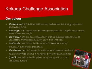 Kokoda Challenge Association Our values Endurance:   We believe that tests of endurance are a way to promote personal growth. Courage:   We support and encourage our people to stay the course even when times are tough. Sacrifice:   We are an organisation that is built on the sacrifice of volunteers and the community spirit this inspires. Mateship:   We believe in the value of teamwork and of  providing support for each other. Environment:   We value the natural environment and aim for  all our activities to have a minimal environmental impact. Youth:   We believe in the potential of our youth to create  a positive future. 