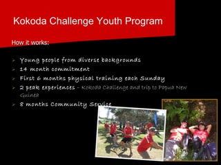 Kokoda Challenge Youth Program How it works: Young people from diverse backgrounds 14 month commitment   First 6 months physical training each Sunday 2 peak experiences  – Kokoda Challenge and trip to Papua New Guinea 8 months Community Service   