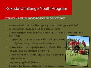 Kokoda Challenge  Youth Program Program Objectives  (what we hope the kids achieve) Understand  that in life “you get out what you put in” Understand consequence of choices made Learn Kokoda values of Endurance, Courage, Mateship and Sacrifice Develop skills & understanding of teamwork, Leadership,  Discipline, Cooperation and Tolerance Learn about the significance of Australia’s military  campaigns in Kokoda and PNG Learn more about themselves and improve their level of  self-awareness Improve physical fitness Develop an appreciation for the environment 