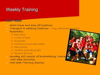 Weekly Training Each week Start times and drop off locations Transport to walking locations –  may need parents to assist Essentials:  Back pack 3 litres of water Sunscreen Nutritious lunch and snacks Rain poncho Uniform (including hat) Personal first aid Sunday will consist of bushwalking, intermingled  with team activities Mid week Training Session 