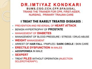 D R . I M T I YA Z K O N D K A R I
B U MS,C GO,C C H ,C FP,SFA (U SA ),
TRAINS THE TRAINER FOR CPR, FIRST-AIDER,
NURSING, PRIMARY TRAUMA CARE
I TREAT THE RARELY TREATED DISEASES :
 PREVENTION AND REVERSAL OF HEART ATTACK
 BENIGN HYPERTROPHY OF PROSTATE
 MANAGEMENT OF DIABETES
 MANAGEMENT OF BLOOD PRESSURE / STRESS / DRUG ABUSE
 WEIGHT MANAGEMENT
 ARREST OF HAIR FALL / PIMPLES / DARK CIRCLE / SKIN CARE
 ERECTILE DYSFUNCTION IN MALES
 AZOSPERMEA IN MALE
 SEXPERT
 TREAT PILES WITHOUT OPERATION (INJECTION
SCLEROTHERAPY).
 