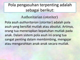 Pola pengasuhan terpenting adalah
sebagai berikut:
Authoritarian (otoriter)
Pola asuh authoritarian (otoriter) adalah pola
asuh yang bersifat mutlak atau absolut. Artinya,
orang tua menerapkan kepatuhan mutlak pada
anak. Dalam sistem pola asuh ini orang tua
sangat penting dalam membimbing, mengajar
atau mengarahkan anak-anak secara mutlak.
 