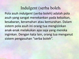 Indulgent (serba boleh)
Pola asuh indulgent (serba boleh) adalah pola
asuh yang sangat menekankan pada kebaikan,
kesabaran, keramahan atau kemurahan. Dalam
sistem pola asuh ini orang tua mengizinkan
anak-anak melakukan apa saja yang mereka
inginkan. Dengan kata lain, orang tua menganut
sistem pengasuhan “serba boleh”.
 