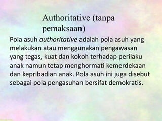 Authoritative (tanpa
pemaksaan)
Pola asuh authoritative adalah pola asuh yang
melakukan atau menggunakan pengawasan
yang tegas, kuat dan kokoh terhadap perilaku
anak namun tetap menghormati kemerdekaan
dan kepribadian anak. Pola asuh ini juga disebut
sebagai pola pengasuhan bersifat demokratis.
 