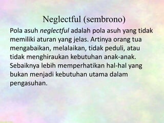 Neglectful (sembrono)
Pola asuh neglectful adalah pola asuh yang tidak
memiliki aturan yang jelas. Artinya orang tua
mengabaikan, melalaikan, tidak peduli, atau
tidak menghiraukan kebutuhan anak-anak.
Sebaiknya lebih memperhatikan hal-hal yang
bukan menjadi kebutuhan utama dalam
pengasuhan.
 