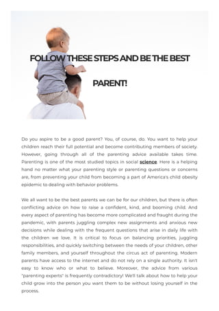 FOLLOWTHESESTEPSANDBETHEBEST
PARENT!
Do you aspire to be a good parent? You, of course, do. You want to help your
children reach their full potential and become contributing members of society.
However, going through all of the parenting advice available takes time.
Parenting is one of the most studied topics in social science. Here is a helping
hand no matter what your parenting style or parenting questions or concerns
are, from preventing your child from becoming a part of America's child obesity
epidemic to dealing with behavior problems.
We all want to be the best parents we can be for our children, but there is often
conflicting advice on how to raise a confident, kind, and booming child. And
every aspect of parenting has become more complicated and fraught during the
pandemic, with parents juggling complex new assignments and anxious new
decisions while dealing with the frequent questions that arise in daily life with
the children we love. It is critical to focus on balancing priorities, juggling
responsibilities, and quickly switching between the needs of your children, other
family members, and yourself throughout the circus act of parenting. Modern
parents have access to the internet and do not rely on a single authority. It isn't
easy to know who or what to believe. Moreover, the advice from various
"parenting experts" is frequently contradictory! We'll talk about how to help your
child grow into the person you want them to be without losing yourself in the
process.
 