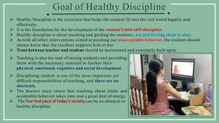 Goal of Healthy Discipline
 Healthy Discipline is the structure that helps the student fit into the real world happily and
effectively.
 It is the foundation for the development of the student’s own self-discipline.
 Healthy discipline is about teaching and guiding the students, not just forcing them to obey.
 As with all other interventions aimed at pointing out unacceptable behavior, the student should
always know that the teachers supports him or her.
 Trust between teacher and student should be maintained and constantly built upon.
 Teaching is also the task of raising students and providing
them with the necessary material to further their
physical, emotional, cognitive and social development.
 Disciplining student is one of the most important yet
difficult responsibilities of teaching, and there are no
shortcuts.
 The doctors must stress that teaching about limits and
acceptable behavior takes time and a great deal of energy.
 The hurried pace of today’s society can be an obstacle to
healthy discipline.
 