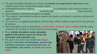  The goal of healthy discipline is to foster acceptable and appropriate behaviour in the
student and to raise emotionally mature adults.
 Adisciplined person is able to postpone pleasure, is considerate of the needs of others, is
assertive without being aggressive or hostile, and can tolerate discomfort when necessary.
 The foundation of healthy discipline is respect.
 The student/ child should be able to respect the teacher and parent’s authority and also the
rights of others.
 Inconsistency in applying discipline will not help a child/ student respect his or her parents
& teachers.
 Harsh discipline such as humiliation (verbal abuse, shouting, name-calling) will also make
it hard for the student to respect and trust the teacher.
 Thus, healthy discipline means discipline
applied with mutual respect in a firm, fair,
reasonable and consistent way.
 The goal is to protect the child from danger,
help the child learn self-discipline, and develop
a healthy conscience and an internal sense of
responsibility and control. It should also instill
values
 