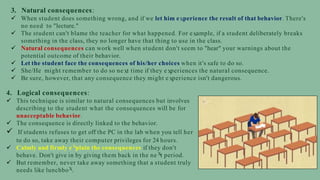 3. Natural consequences:
 When student does something wrong, and if we let him e perience the result of that behavior. There's
no need to "lecture."
 The student can't blame the teacher for what happened. For e ample, if a student deliberately breaks
something in the class, they no longer have that thing to use in the class.
 Natural consequences can work well when student don't seem to "hear" your warnings about the
potential outcome of their behavior.
 Let the student face the consequences of his/her choices when it’s safe to do so.
 She/He might remember to do so ne t time if they e periences the natural consequence.
 Be sure, however, that any consequence they might e perience isn't dangerous.
4. Logical consequences:
 This technique is similar to natural consequences but involves
describing to the student what the consequences will be for
unacceptable behavior.
 The consequence is directly linked to the behavior.
 If students refuses to get off the PC in the lab when you tell her
to do so, take away their computer privileges for 24 hours.
 Calmly and firmly e plain the consequences if they don't
behave. Don't give in by giving them back in the ne t period.
 But remember, never take away something that a student truly
needs like lunchbo .
 