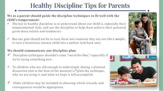 We as a parent should guide the discipline techniques to fit well with the
child's temperament:
 The key to healthy discipline is to understand about our child is, especially their
temperamental style, and use the discipline to help them achieve their potential
given those talents and tendencies.
 But our goal should not be to turn them into someone they are not (for e ample,
to turn a boisterous intense child into a mellow laid-back one).
We should communicate our discipline plan:
 Discipline techniques shouldn't come "out of the blue," especially if
we're trying something new.
 To children who are old enough to understand, during a planned
discussion (not in the heat of the moment) e plain the technique,
why we are using it, and what we hope it will accomplish.
 Older children may be included in choosing which rewards and
consequences would be appropriate.
 