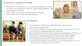 We should be respectful of our child:
 If we show our child respect - even when disciplining our child -
our child is more likely to respect us, other family members, and
other people in their life.
 If we "lose it" or overreact with disrespect, apologize.
 Behave the way you want the child to behave.
Be consistent:
 Any technique will fail if we don't follow through or enforce
consequences consistently.
 If we say, for e ample, that toys will be off limits for a week, then take
them away if the offending behavior continues.
 Don't break the discipline rules by giving in during public e hibitions of
bad behavior, such as a child throwing a tantrum while shopping.
 If we give in to the child's demands, the tantrums will continue.
 Try to keep the goals and the techniques consistent over time.
 If more than one adult is responsible for the child's discipline, be sure
we agree about the approaches we will use.
 